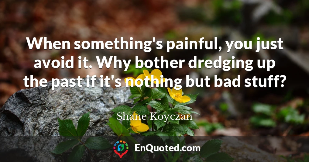 When something's painful, you just avoid it. Why bother dredging up the past if it's nothing but bad stuff?