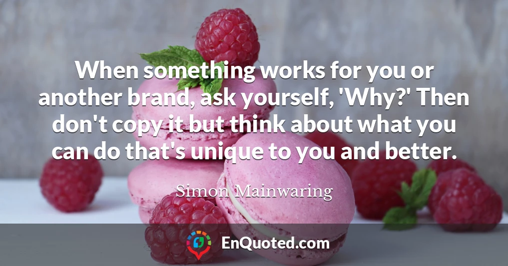 When something works for you or another brand, ask yourself, 'Why?' Then don't copy it but think about what you can do that's unique to you and better.