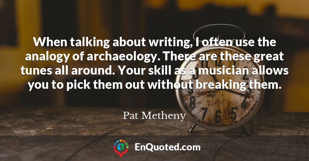 When talking about writing, I often use the analogy of archaeology. There are these great tunes all around. Your skill as a musician allows you to pick them out without breaking them.
