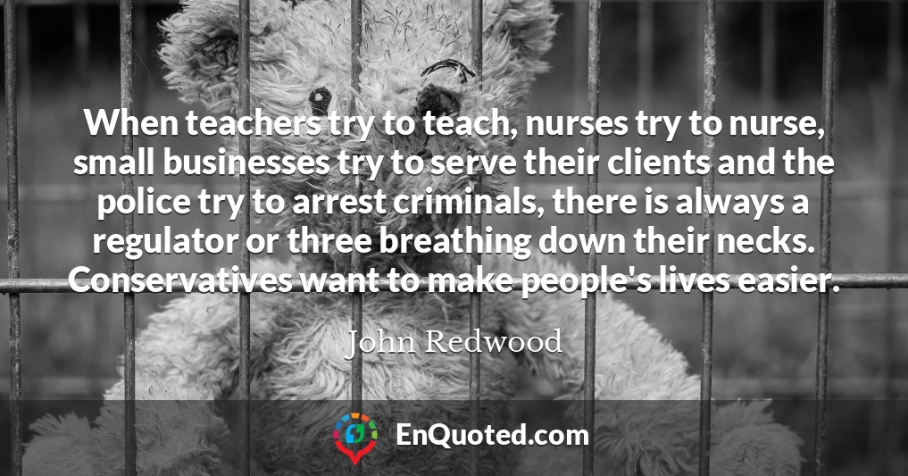 When teachers try to teach, nurses try to nurse, small businesses try to serve their clients and the police try to arrest criminals, there is always a regulator or three breathing down their necks. Conservatives want to make people's lives easier.