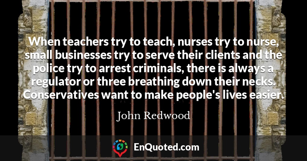 When teachers try to teach, nurses try to nurse, small businesses try to serve their clients and the police try to arrest criminals, there is always a regulator or three breathing down their necks. Conservatives want to make people's lives easier.