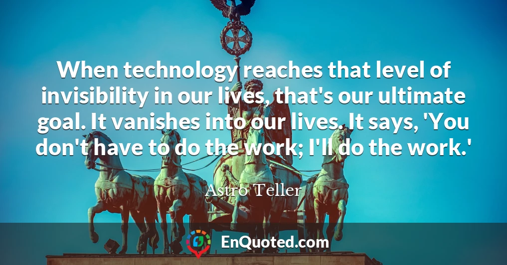 When technology reaches that level of invisibility in our lives, that's our ultimate goal. It vanishes into our lives. It says, 'You don't have to do the work; I'll do the work.'