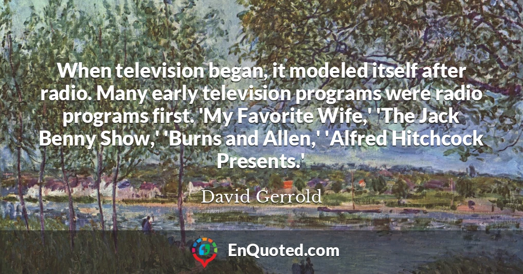 When television began, it modeled itself after radio. Many early television programs were radio programs first. 'My Favorite Wife,' 'The Jack Benny Show,' 'Burns and Allen,' 'Alfred Hitchcock Presents.'