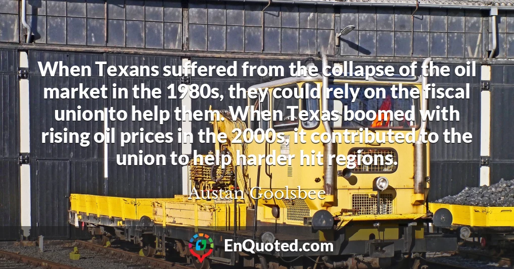 When Texans suffered from the collapse of the oil market in the 1980s, they could rely on the fiscal union to help them. When Texas boomed with rising oil prices in the 2000s, it contributed to the union to help harder hit regions.