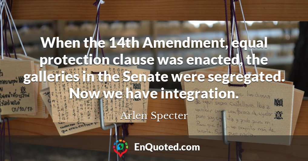 When the 14th Amendment, equal protection clause was enacted, the galleries in the Senate were segregated. Now we have integration.