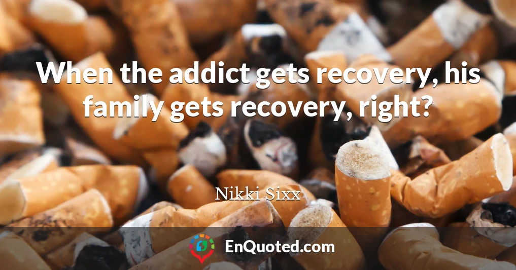 When the addict gets recovery, his family gets recovery, right?