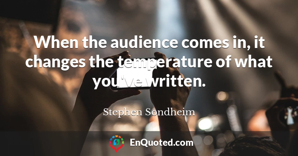 When the audience comes in, it changes the temperature of what you've written.