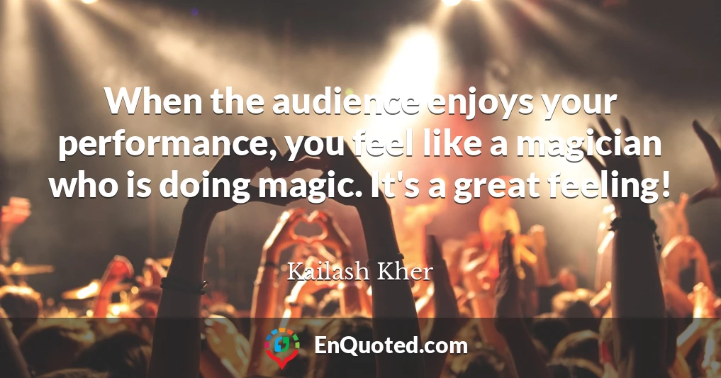 When the audience enjoys your performance, you feel like a magician who is doing magic. It's a great feeling!
