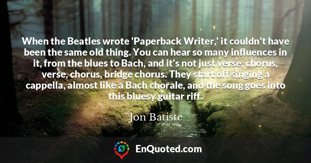 When the Beatles wrote 'Paperback Writer,' it couldn't have been the same old thing. You can hear so many influences in it, from the blues to Bach, and it's not just verse, chorus, verse, chorus, bridge chorus. They start off singing a cappella, almost like a Bach chorale, and the song goes into this bluesy guitar riff.