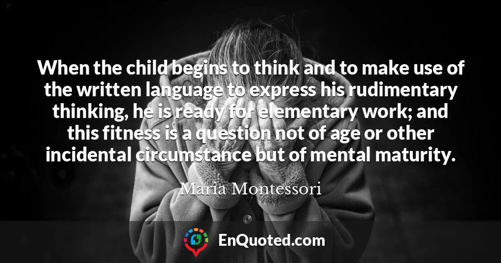 When the child begins to think and to make use of the written language to express his rudimentary thinking, he is ready for elementary work; and this fitness is a question not of age or other incidental circumstance but of mental maturity.