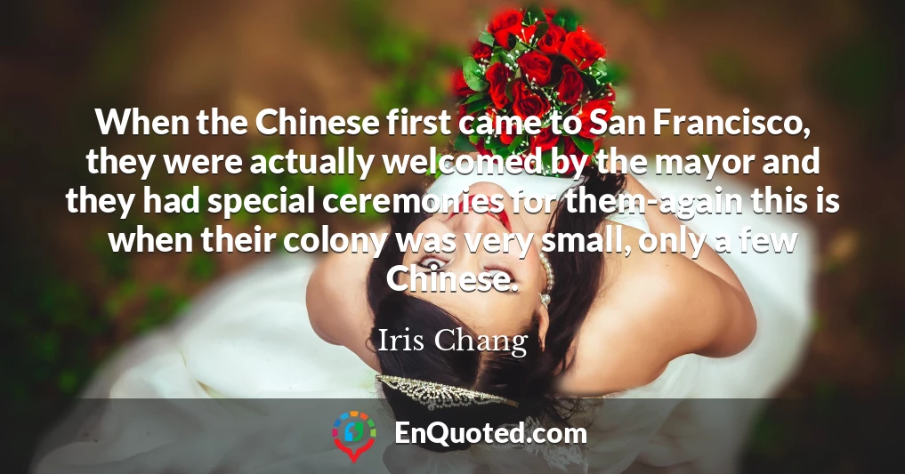 When the Chinese first came to San Francisco, they were actually welcomed by the mayor and they had special ceremonies for them-again this is when their colony was very small, only a few Chinese.