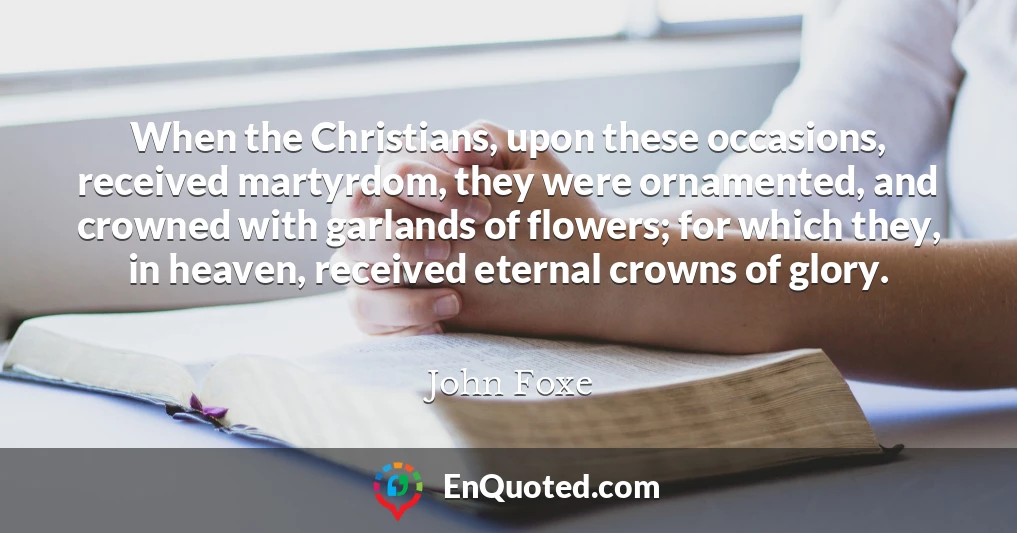 When the Christians, upon these occasions, received martyrdom, they were ornamented, and crowned with garlands of flowers; for which they, in heaven, received eternal crowns of glory.