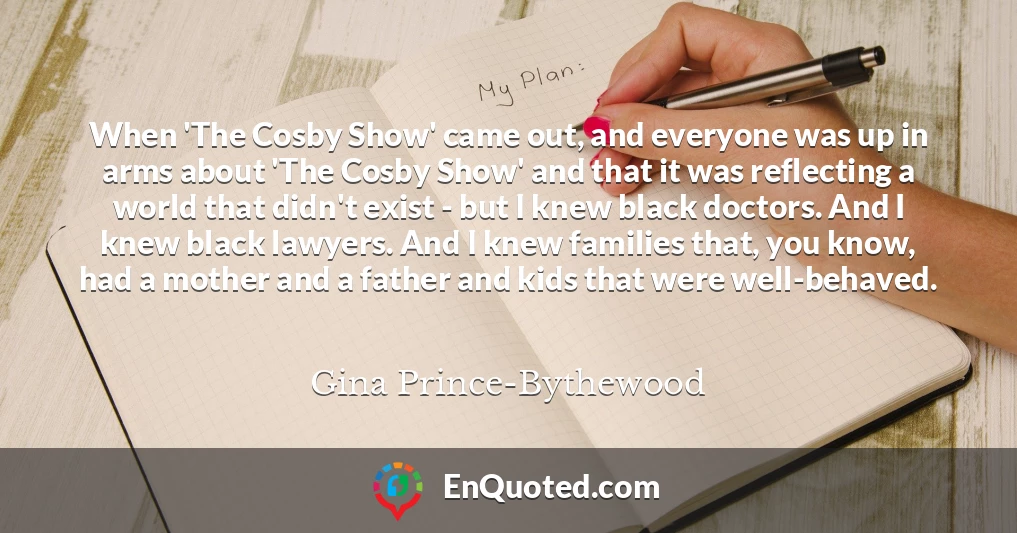 When 'The Cosby Show' came out, and everyone was up in arms about 'The Cosby Show' and that it was reflecting a world that didn't exist - but I knew black doctors. And I knew black lawyers. And I knew families that, you know, had a mother and a father and kids that were well-behaved.