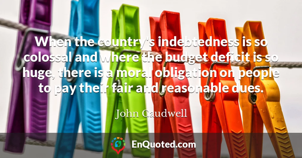 When the country's indebtedness is so colossal and where the budget deficit is so huge, there is a moral obligation on people to pay their fair and reasonable dues.