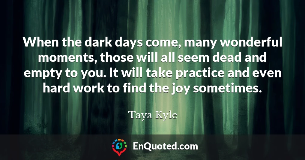 When the dark days come, many wonderful moments, those will all seem dead and empty to you. It will take practice and even hard work to find the joy sometimes.