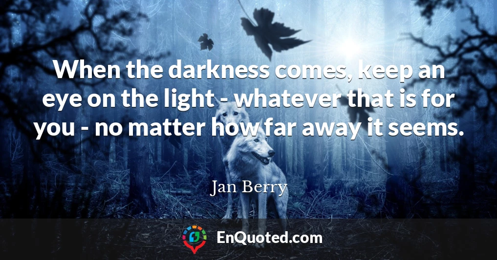 When the darkness comes, keep an eye on the light - whatever that is for you - no matter how far away it seems.