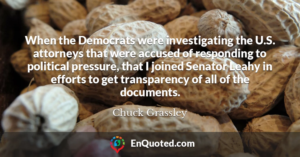 When the Democrats were investigating the U.S. attorneys that were accused of responding to political pressure, that I joined Senator Leahy in efforts to get transparency of all of the documents.
