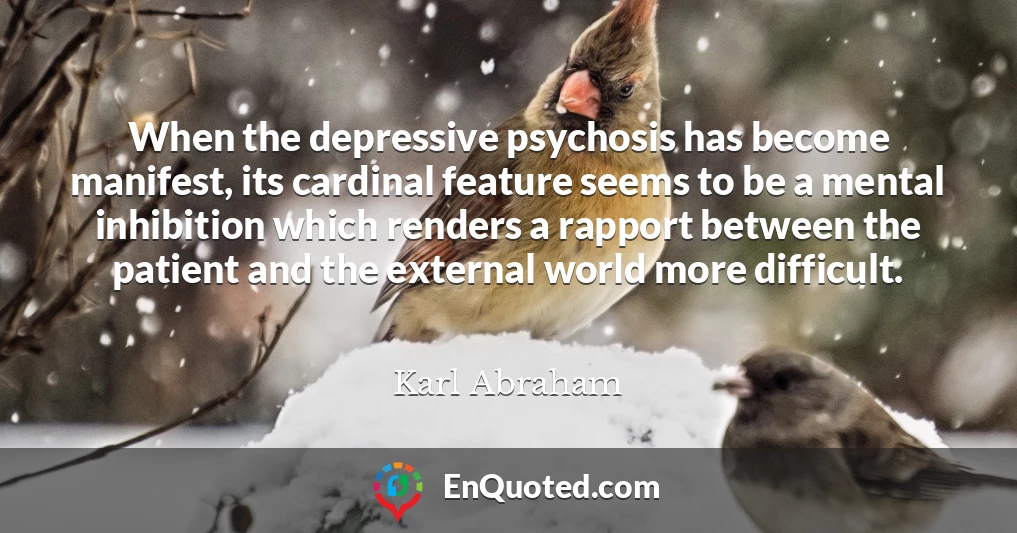 When the depressive psychosis has become manifest, its cardinal feature seems to be a mental inhibition which renders a rapport between the patient and the external world more difficult.