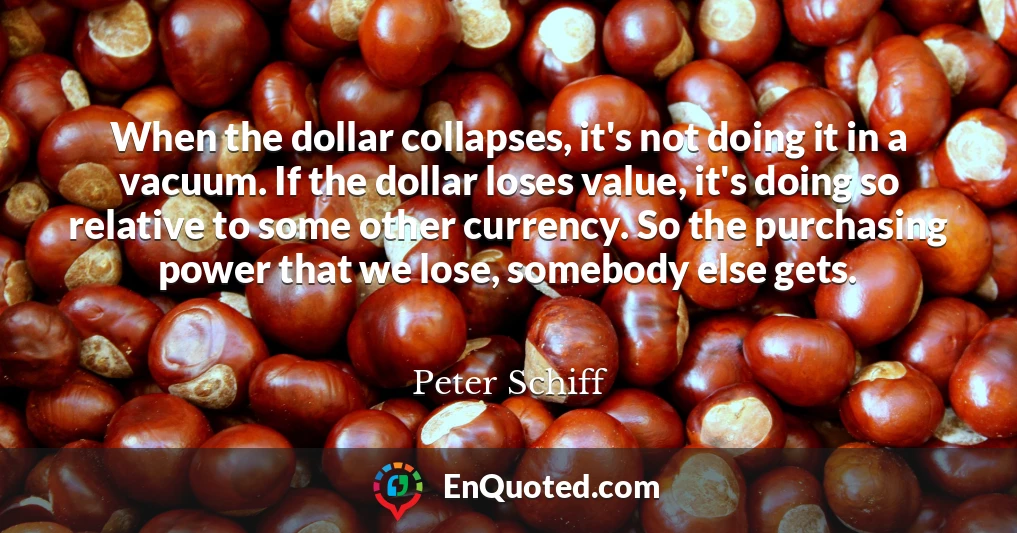 When the dollar collapses, it's not doing it in a vacuum. If the dollar loses value, it's doing so relative to some other currency. So the purchasing power that we lose, somebody else gets.
