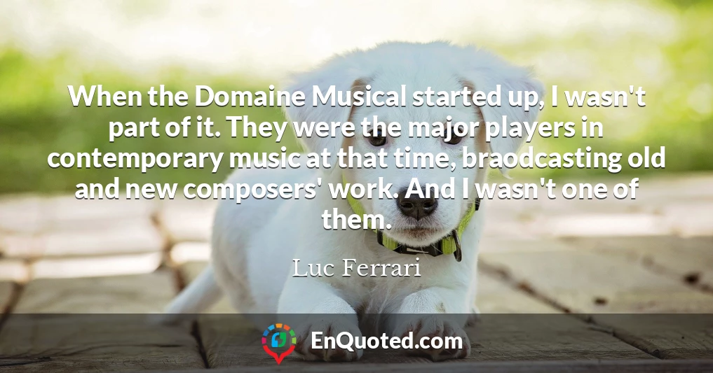 When the Domaine Musical started up, I wasn't part of it. They were the major players in contemporary music at that time, braodcasting old and new composers' work. And I wasn't one of them.