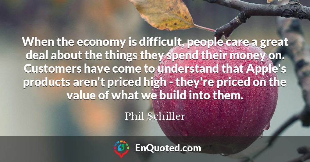 When the economy is difficult, people care a great deal about the things they spend their money on. Customers have come to understand that Apple's products aren't priced high - they're priced on the value of what we build into them.