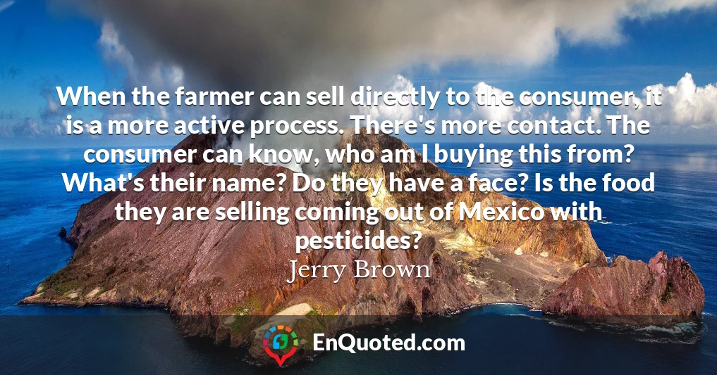 When the farmer can sell directly to the consumer, it is a more active process. There's more contact. The consumer can know, who am I buying this from? What's their name? Do they have a face? Is the food they are selling coming out of Mexico with pesticides?