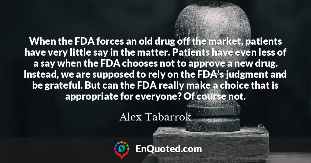 When the FDA forces an old drug off the market, patients have very little say in the matter. Patients have even less of a say when the FDA chooses not to approve a new drug. Instead, we are supposed to rely on the FDA's judgment and be grateful. But can the FDA really make a choice that is appropriate for everyone? Of course not.