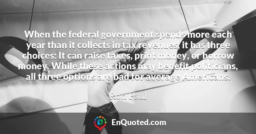 When the federal government spends more each year than it collects in tax revenues, it has three choices: It can raise taxes, print money, or borrow money. While these actions may benefit politicians, all three options are bad for average Americans.