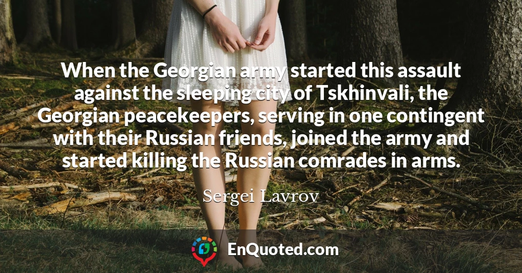 When the Georgian army started this assault against the sleeping city of Tskhinvali, the Georgian peacekeepers, serving in one contingent with their Russian friends, joined the army and started killing the Russian comrades in arms.
