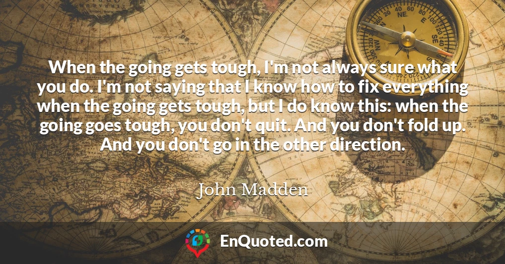 When the going gets tough, I'm not always sure what you do. I'm not saying that I know how to fix everything when the going gets tough, but I do know this: when the going goes tough, you don't quit. And you don't fold up. And you don't go in the other direction.