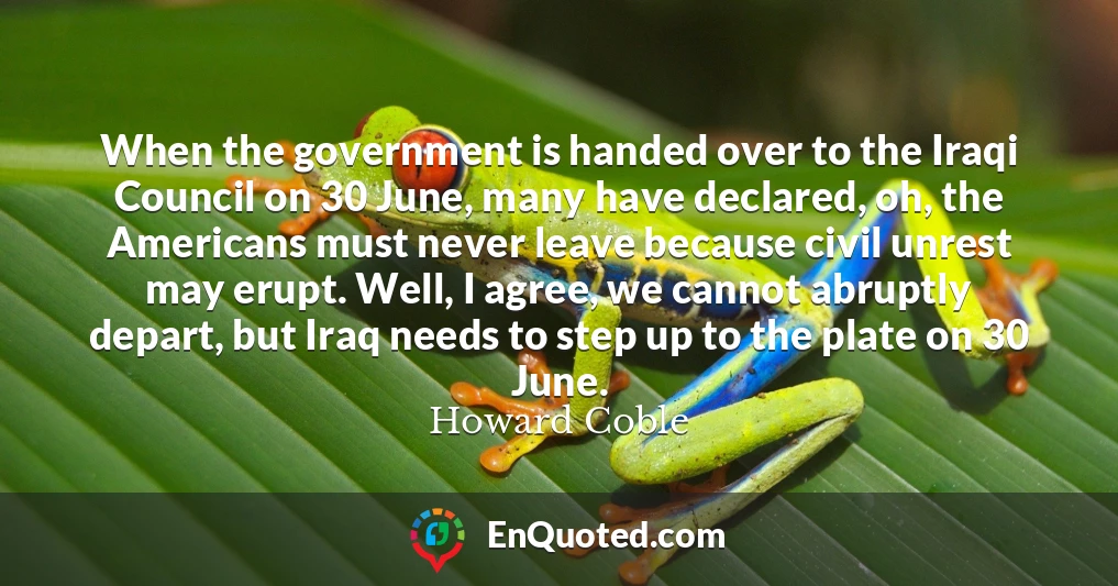 When the government is handed over to the Iraqi Council on 30 June, many have declared, oh, the Americans must never leave because civil unrest may erupt. Well, I agree, we cannot abruptly depart, but Iraq needs to step up to the plate on 30 June.