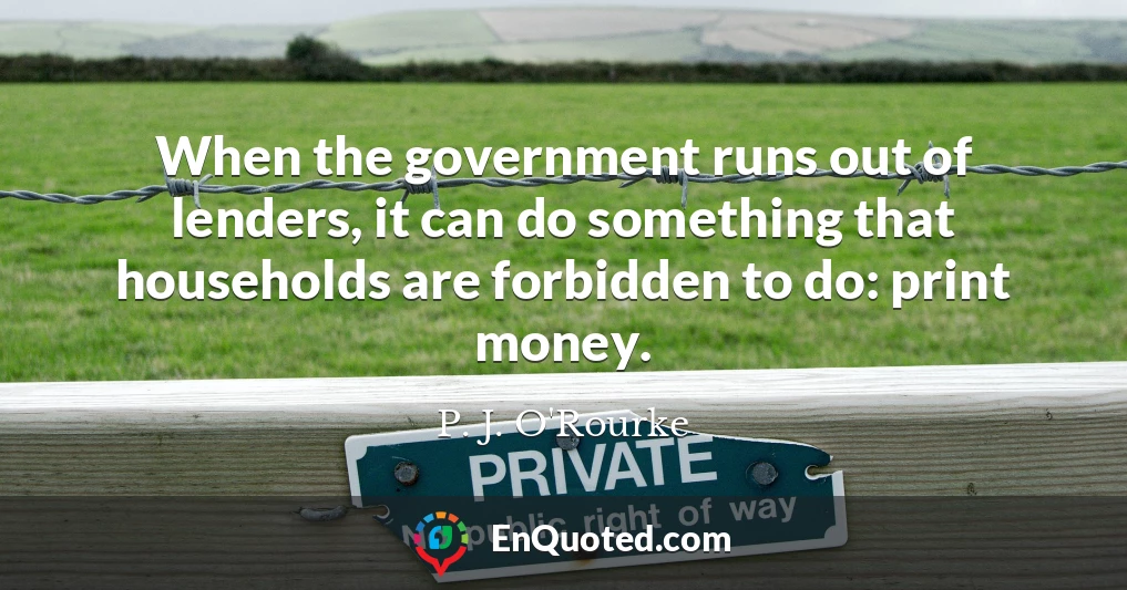 When the government runs out of lenders, it can do something that households are forbidden to do: print money.