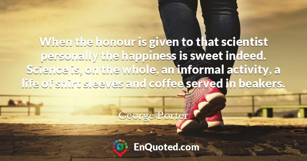 When the honour is given to that scientist personally the happiness is sweet indeed. Science is, on the whole, an informal activity, a life of shirt sleeves and coffee served in beakers.