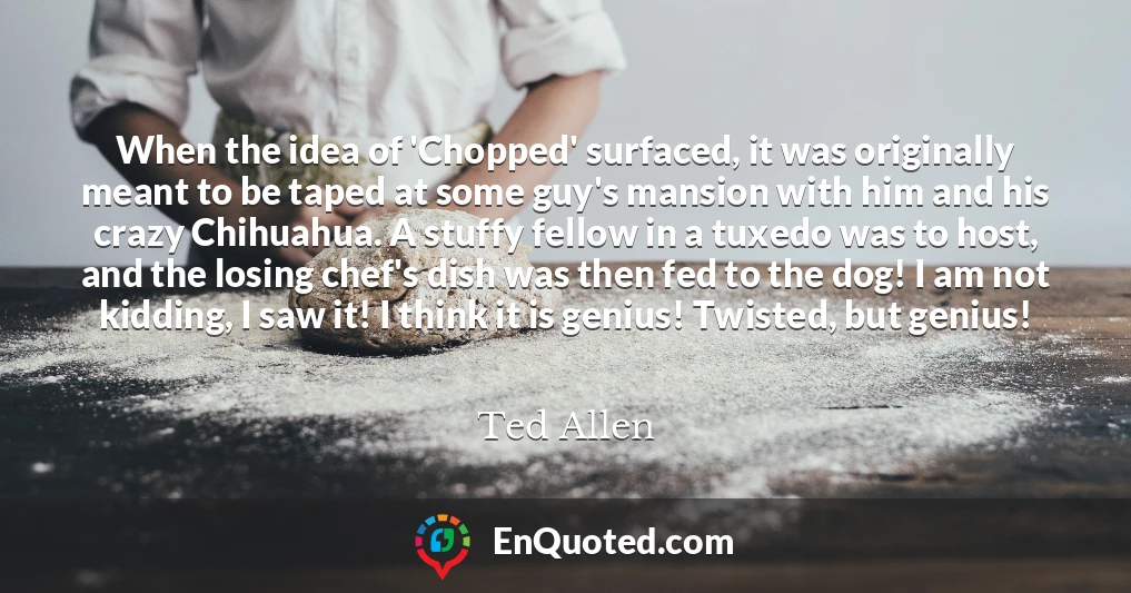 When the idea of 'Chopped' surfaced, it was originally meant to be taped at some guy's mansion with him and his crazy Chihuahua. A stuffy fellow in a tuxedo was to host, and the losing chef's dish was then fed to the dog! I am not kidding, I saw it! I think it is genius! Twisted, but genius!