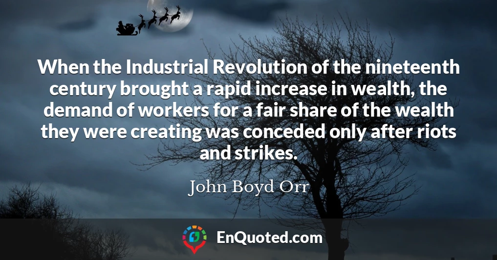 When the Industrial Revolution of the nineteenth century brought a rapid increase in wealth, the demand of workers for a fair share of the wealth they were creating was conceded only after riots and strikes.