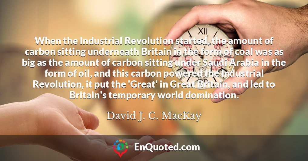 When the Industrial Revolution started, the amount of carbon sitting underneath Britain in the form of coal was as big as the amount of carbon sitting under Saudi Arabia in the form of oil, and this carbon powered the Industrial Revolution, it put the 'Great' in Great Britain, and led to Britain's temporary world domination.