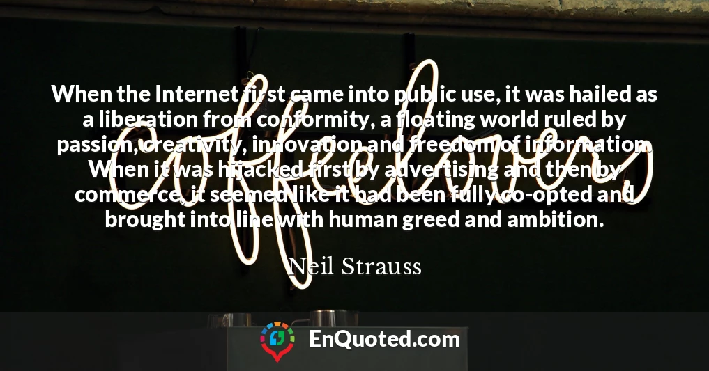 When the Internet first came into public use, it was hailed as a liberation from conformity, a floating world ruled by passion, creativity, innovation and freedom of information. When it was hijacked first by advertising and then by commerce, it seemed like it had been fully co-opted and brought into line with human greed and ambition.