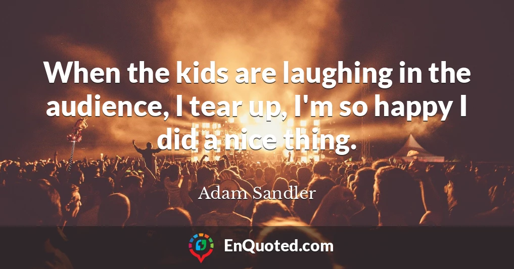 When the kids are laughing in the audience, I tear up, I'm so happy I did a nice thing.