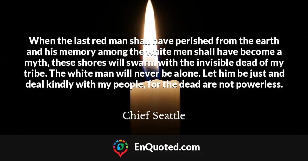When the last red man shall have perished from the earth and his memory among the white men shall have become a myth, these shores will swarm with the invisible dead of my tribe. The white man will never be alone. Let him be just and deal kindly with my people, for the dead are not powerless.