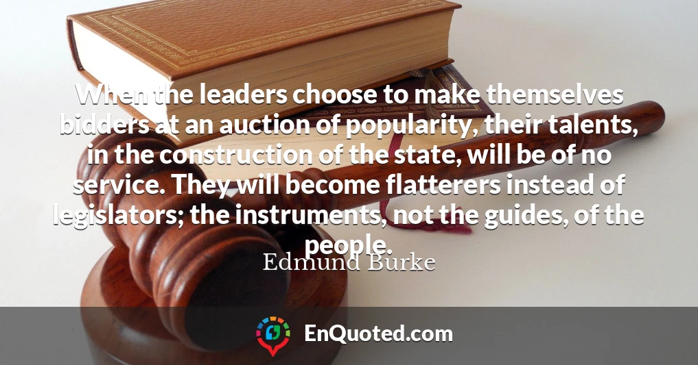 When the leaders choose to make themselves bidders at an auction of popularity, their talents, in the construction of the state, will be of no service. They will become flatterers instead of legislators; the instruments, not the guides, of the people.