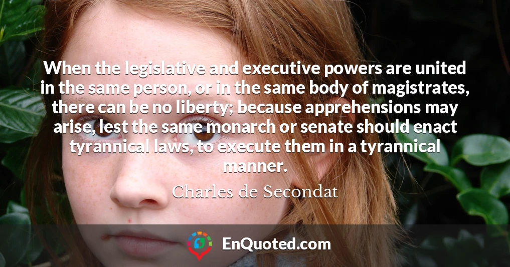 When the legislative and executive powers are united in the same person, or in the same body of magistrates, there can be no liberty; because apprehensions may arise, lest the same monarch or senate should enact tyrannical laws, to execute them in a tyrannical manner.