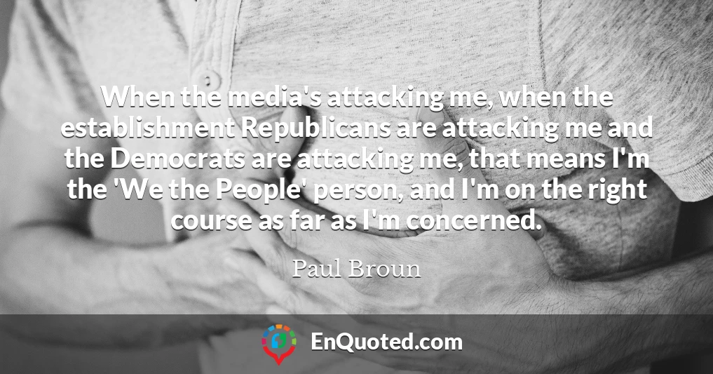 When the media's attacking me, when the establishment Republicans are attacking me and the Democrats are attacking me, that means I'm the 'We the People' person, and I'm on the right course as far as I'm concerned.