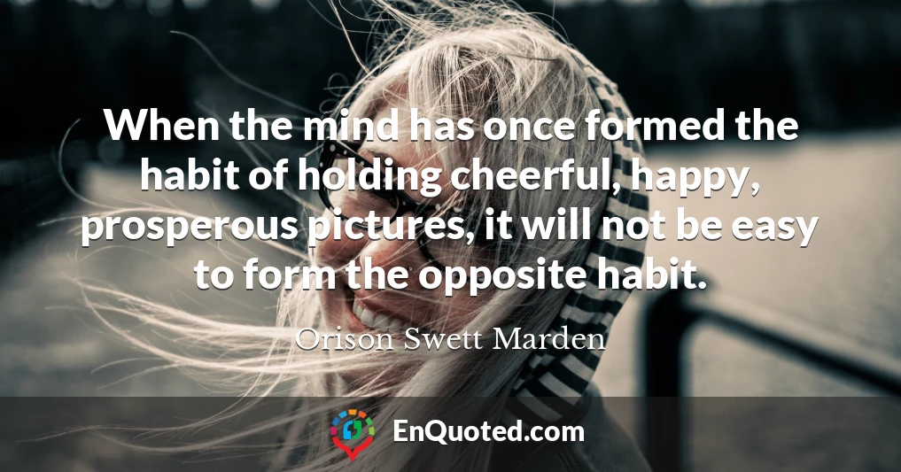When the mind has once formed the habit of holding cheerful, happy, prosperous pictures, it will not be easy to form the opposite habit.