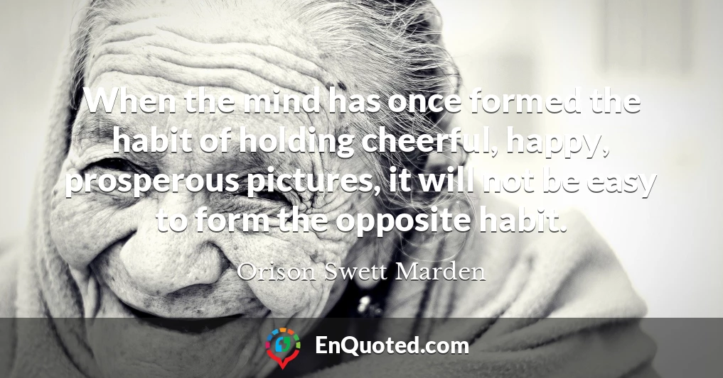 When the mind has once formed the habit of holding cheerful, happy, prosperous pictures, it will not be easy to form the opposite habit.