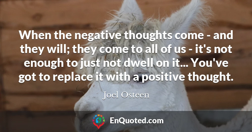 When the negative thoughts come - and they will; they come to all of us - it's not enough to just not dwell on it... You've got to replace it with a positive thought.