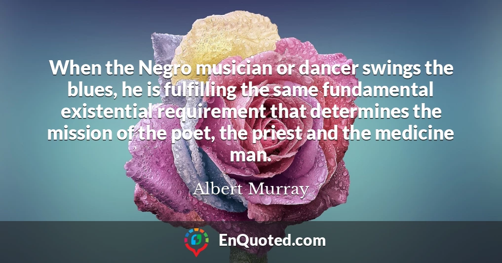 When the Negro musician or dancer swings the blues, he is fulfilling the same fundamental existential requirement that determines the mission of the poet, the priest and the medicine man.