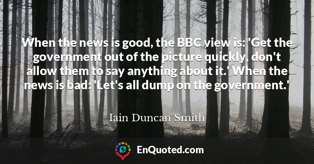 When the news is good, the BBC view is: 'Get the government out of the picture quickly, don't allow them to say anything about it.' When the news is bad: 'Let's all dump on the government.'