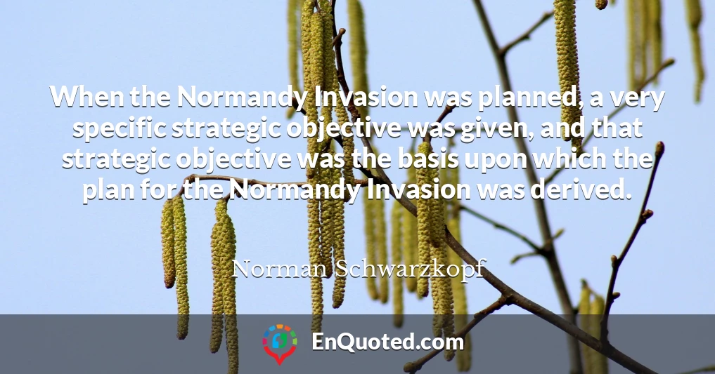 When the Normandy Invasion was planned, a very specific strategic objective was given, and that strategic objective was the basis upon which the plan for the Normandy Invasion was derived.