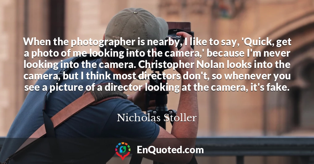 When the photographer is nearby, I like to say, 'Quick, get a photo of me looking into the camera,' because I'm never looking into the camera. Christopher Nolan looks into the camera, but I think most directors don't, so whenever you see a picture of a director looking at the camera, it's fake.