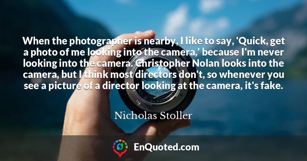 When the photographer is nearby, I like to say, 'Quick, get a photo of me looking into the camera,' because I'm never looking into the camera. Christopher Nolan looks into the camera, but I think most directors don't, so whenever you see a picture of a director looking at the camera, it's fake.